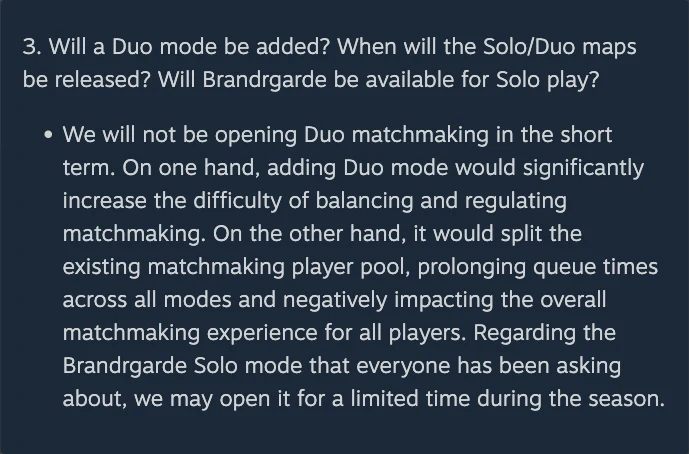 Gyldenhunters' Council Community AMA Responses on Steam, question 3, reading: Will a Duo mode be added? When will the Solo/Duo maps be released? Will Brandrgarde be available for Solo play? Answer: We will not be opening Duo matchmaking in the short term. On one hand, adding Duo mode would significantly increase the difficulty of balancing and regulating matchmaking. On the other hand, it would split the existing matchmaking player pool, prolonging queue times across all modes and negatively impacting the overall matchmaking experience for all players. Regarding the Brandrgarde Solo mode that everyone has been asking about, we may open it for a limited time during the season.